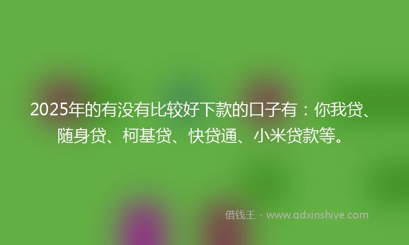2025年的有没有比较好下款的口子有：你我贷、随身贷、柯基贷、快贷通、小米贷款等。