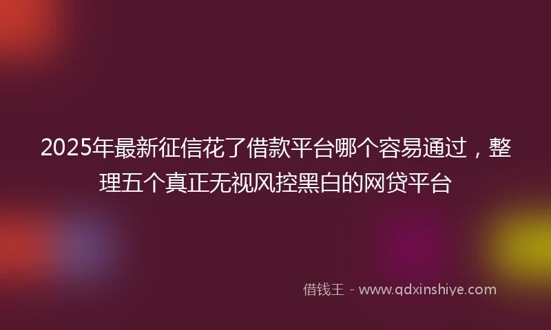 2025年最新征信花了借款平台哪个容易通过，整理五个真正无视风控黑白的网贷平台