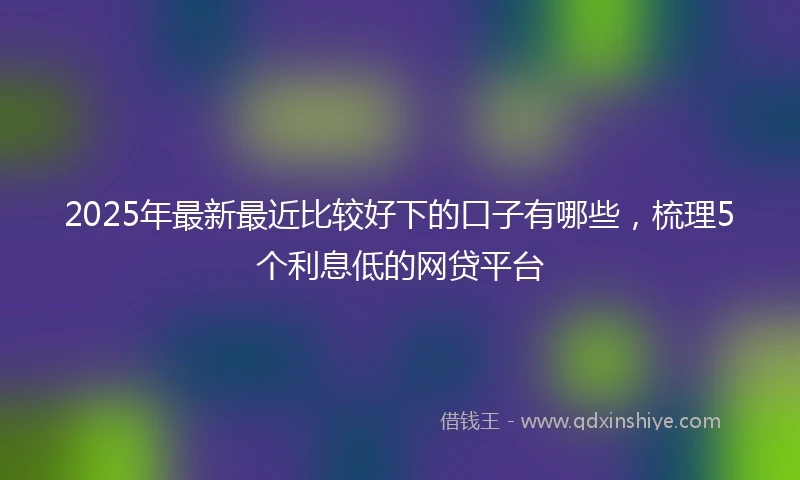 2025年最新最近比较好下的口子有哪些，梳理5个利息低的网贷平台