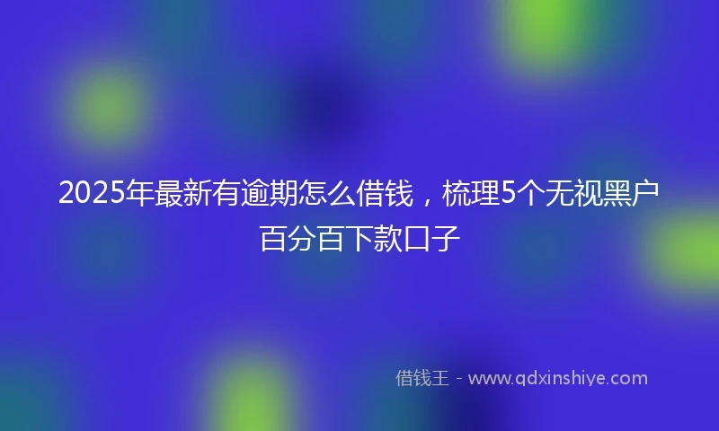 2025年最新有逾期怎么借钱，梳理5个无视黑户百分百下款口子