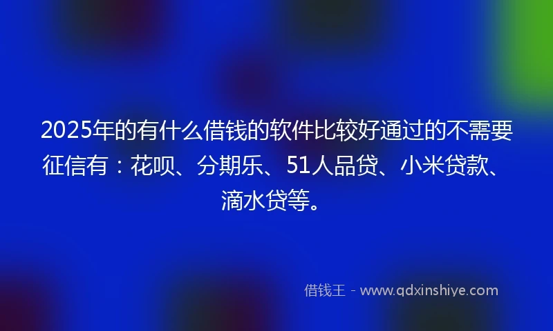 2025年的有什么借钱的软件比较好通过的不需要征信有：花呗、分期乐、51人品贷、小米贷款、滴水贷等。