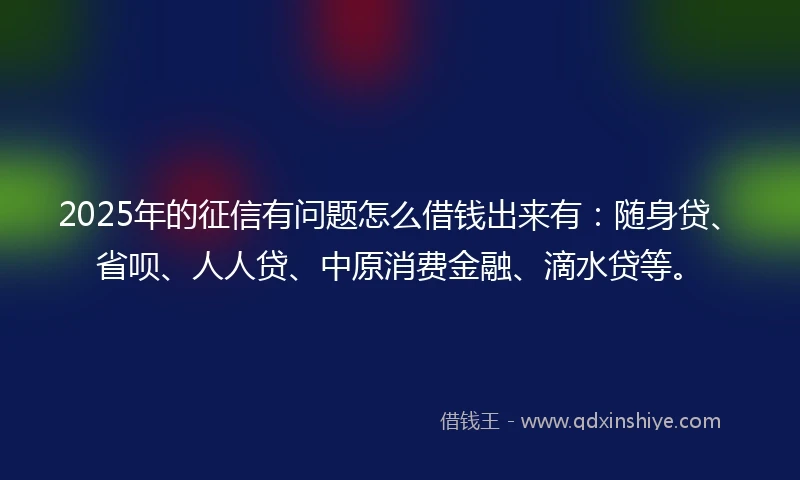 2025年的征信有问题怎么借钱出来有：随身贷、省呗、人人贷、中原消费金融、滴水贷等。