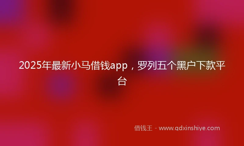 2025年最新小马借钱app，罗列五个黑户下款平台