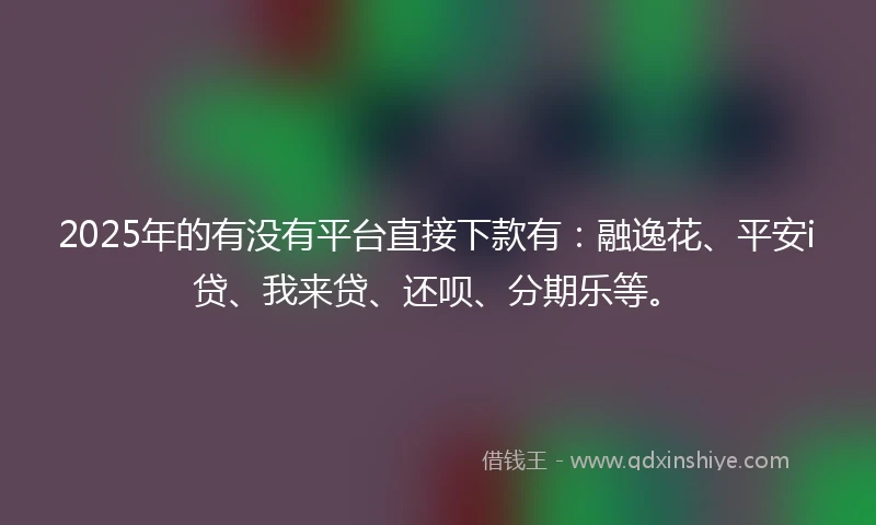 2025年的有没有平台直接下款有：融逸花、平安i贷、我来贷、还呗、分期乐等。