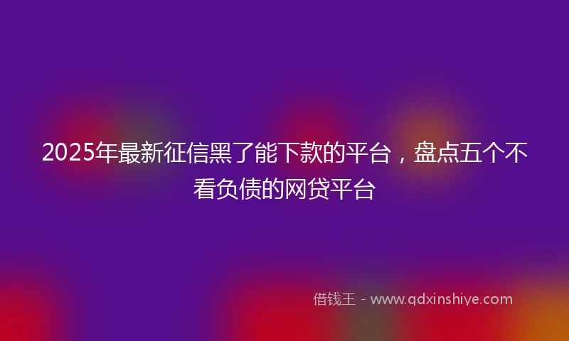 2025年最新征信黑了能下款的平台，盘点五个不看负债的网贷平台