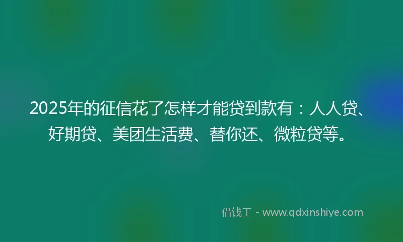 2025年的征信花了怎样才能贷到款有：人人贷、好期贷、美团生活费、替你还、微粒贷等。