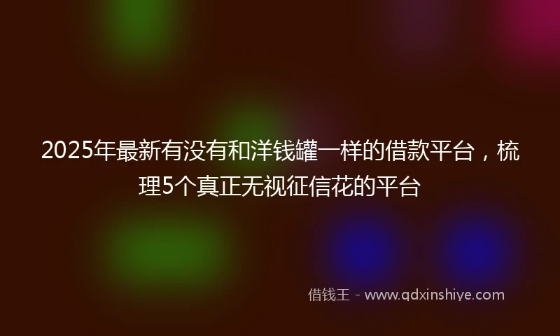 2025年最新有没有和洋钱罐一样的借款平台，梳理5个真正无视征信花的平台