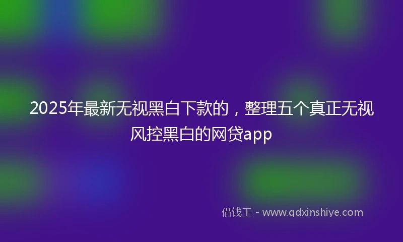 2025年最新无视黑白下款的，整理五个真正无视风控黑白的网贷app