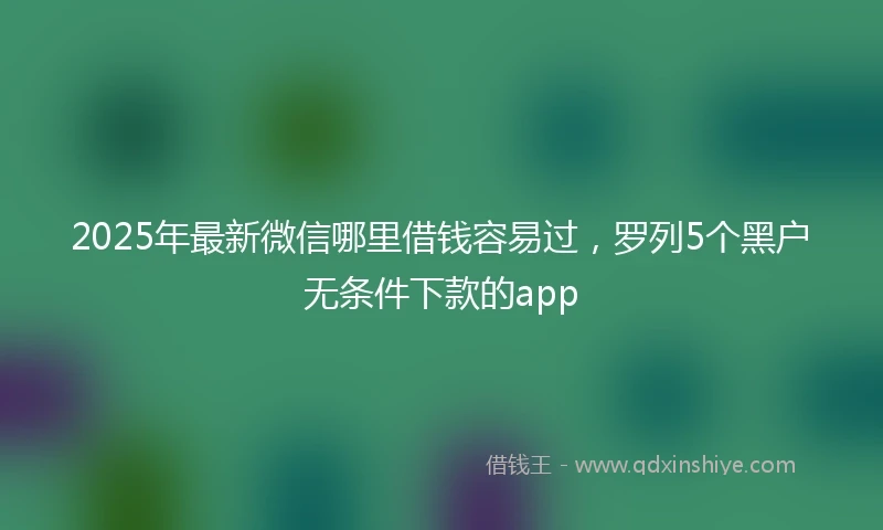 2025年最新微信哪里借钱容易过，罗列5个黑户无条件下款的app