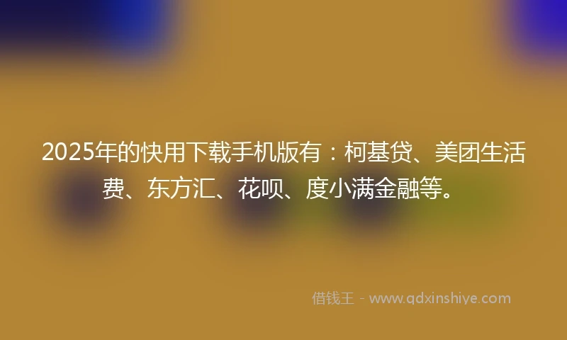 2025年的快用下载手机版有：柯基贷、美团生活费、东方汇、花呗、度小满金融等。