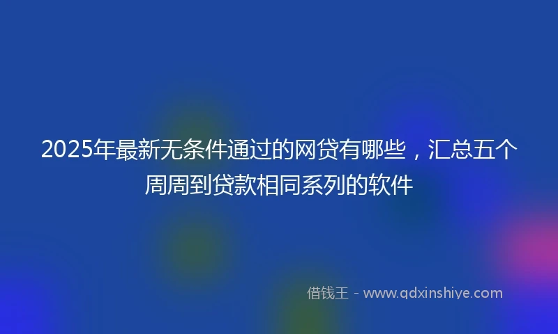 2025年最新无条件通过的网贷有哪些，汇总五个周周到贷款相同系列的软件