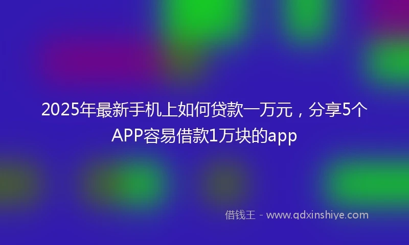 2025年最新手机上如何贷款一万元，分享5个APP容易借款1万块的app