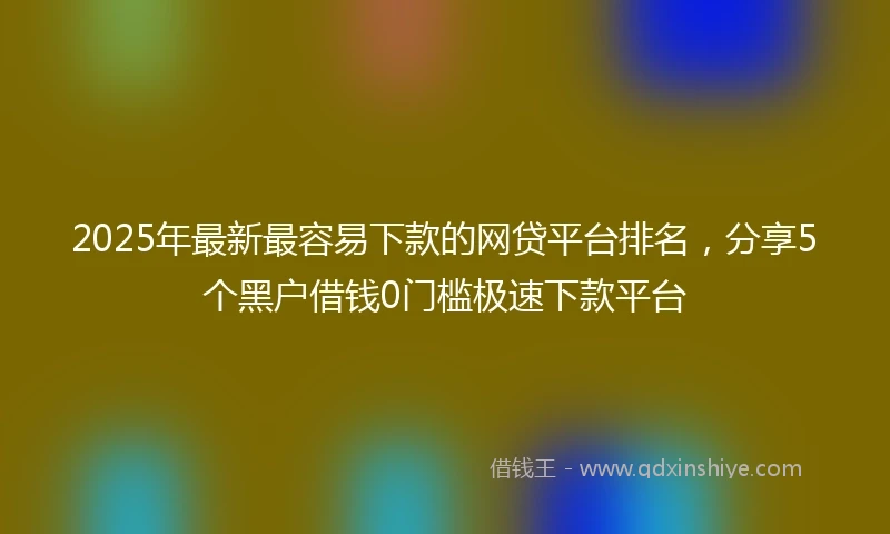 2025年最新最容易下款的网贷平台排名，分享5个黑户借钱0门槛极速下款平台
