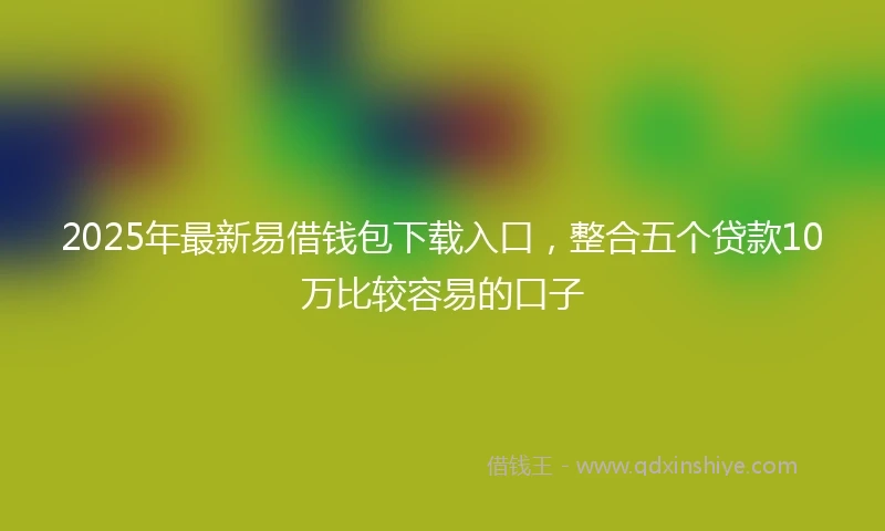 2025年最新易借钱包下载入口，整合五个贷款10万比较容易的口子
