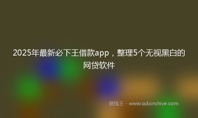 2025年最新必下王借款app，整理5个无视黑白的网贷软件