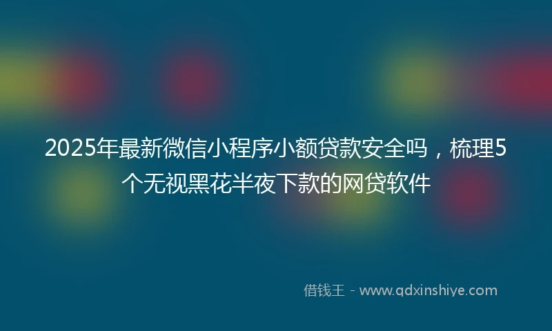 2025年最新微信小程序小额贷款安全吗，梳理5个无视黑花半夜下款的网贷软件