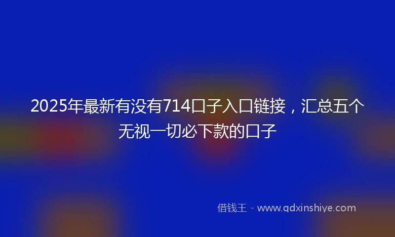 2025年最新有没有714口子入口链接，汇总五个无视一切必下款的口子
