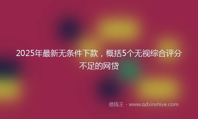 2025年最新无条件下款，概括5个无视综合评分不足的网贷