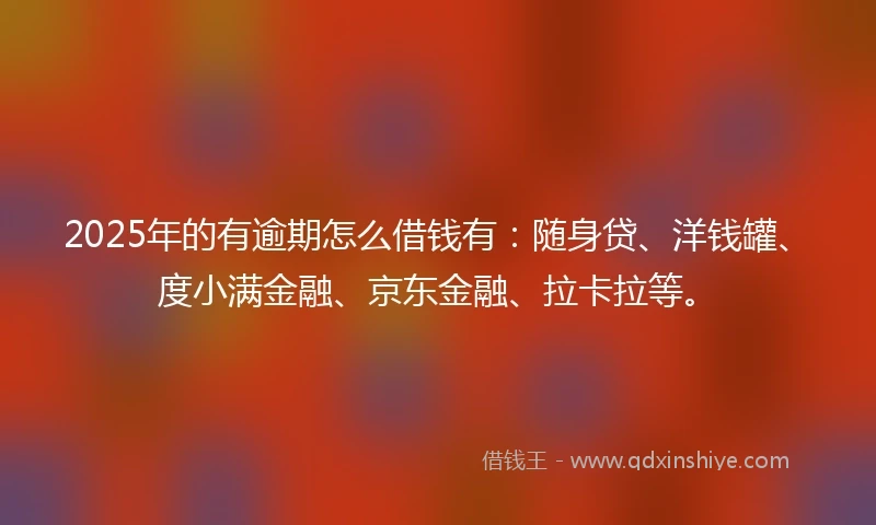 2025年的有逾期怎么借钱有：随身贷、洋钱罐、度小满金融、京东金融、拉卡拉等。