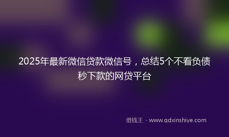 2025年最新微信贷款微信号，总结5个不看负债秒下款的网贷平台