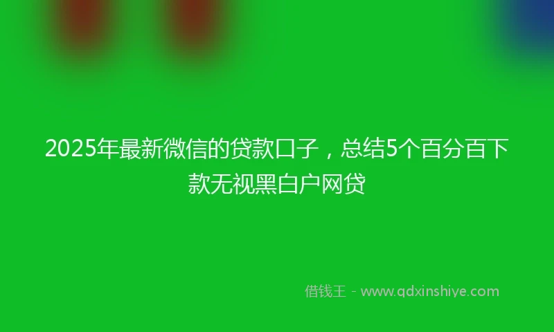2025年最新微信的贷款口子，总结5个百分百下款无视黑白户网贷