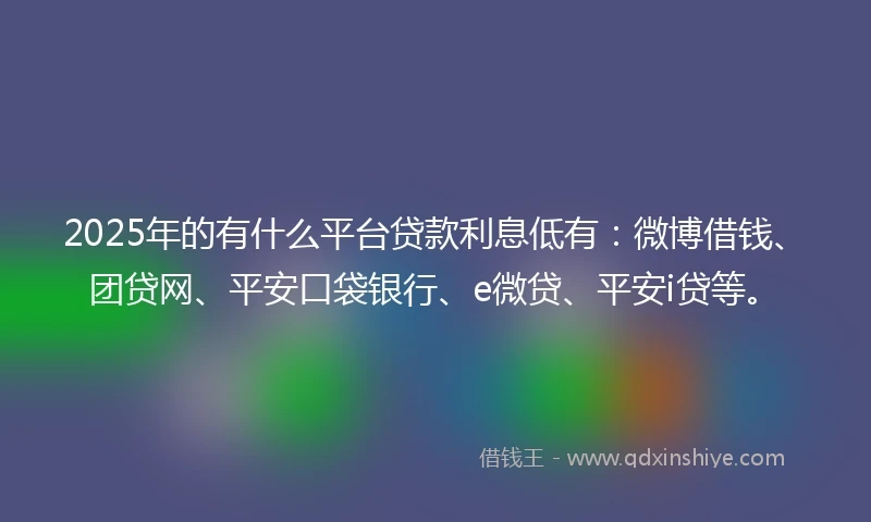 2025年的有什么平台贷款利息低有：微博借钱、团贷网、平安口袋银行、e微贷、平安i贷等。