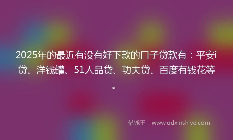2025年的最近有没有好下款的口子贷款有：平安i贷、洋钱罐、51人品贷、功夫贷、百度有钱花等。