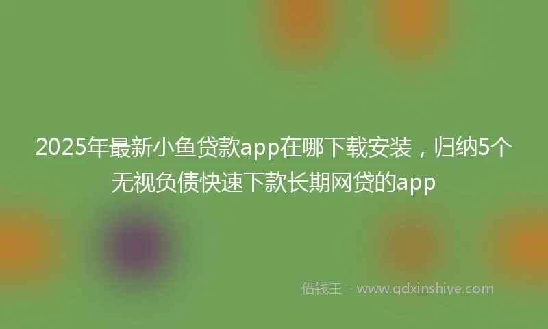 2025年最新小鱼贷款app在哪下载安装，归纳5个无视负债快速下款长期网贷的app