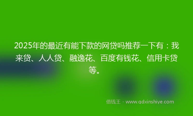 2025年的最近有能下款的网贷吗推荐一下有：我来贷、人人贷、融逸花、百度有钱花、信用卡贷等。
