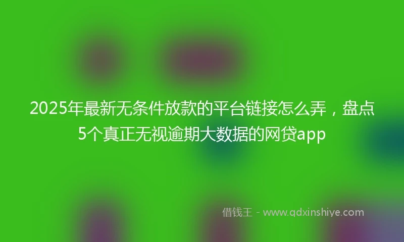 2025年最新无条件放款的平台链接怎么弄，盘点5个真正无视逾期大数据的网贷app