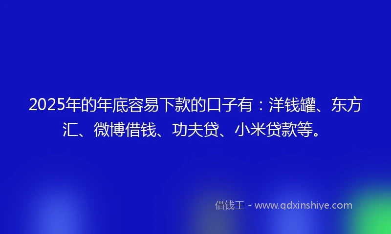2025年的年底容易下款的口子有：洋钱罐、东方汇、微博借钱、功夫贷、小米贷款等。