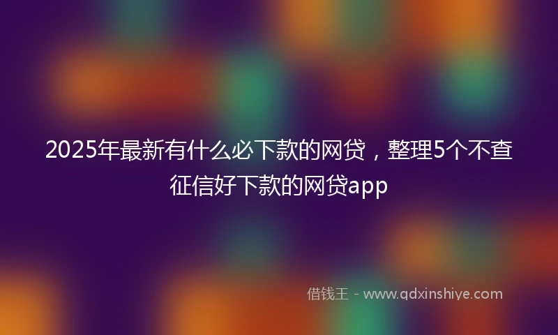 2025年最新有什么必下款的网贷，整理5个不查征信好下款的网贷app