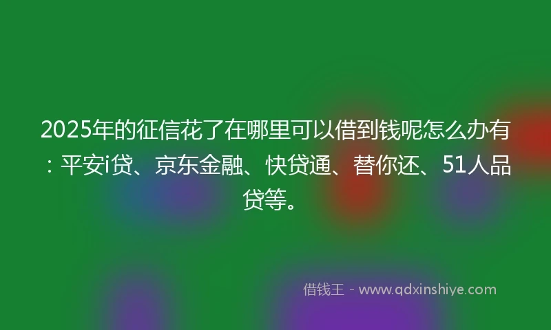 2025年的征信花了在哪里可以借到钱呢怎么办有：平安i贷、京东金融、快贷通、替你还、51人品贷等。