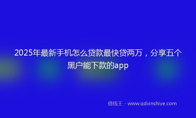 2025年最新手机怎么贷款最快贷两万，分享五个黑户能下款的app