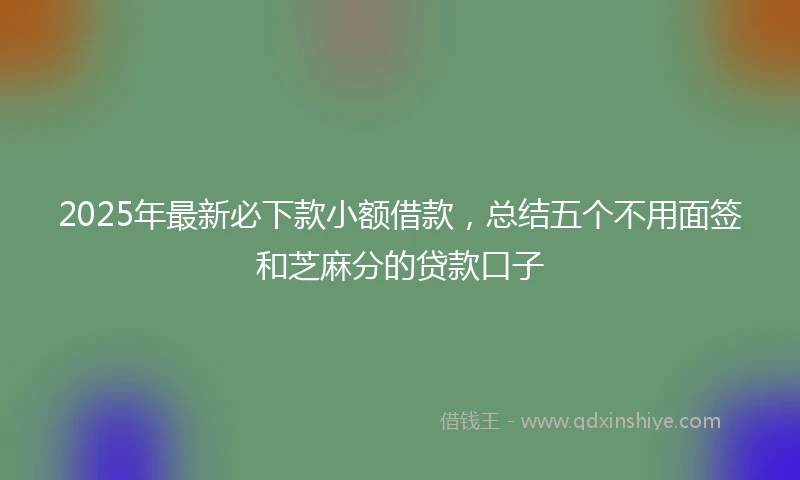 2025年最新必下款小额借款，总结五个不用面签和芝麻分的贷款口子