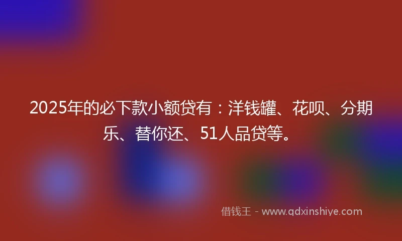 2025年的必下款小额贷有：洋钱罐、花呗、分期乐、替你还、51人品贷等。