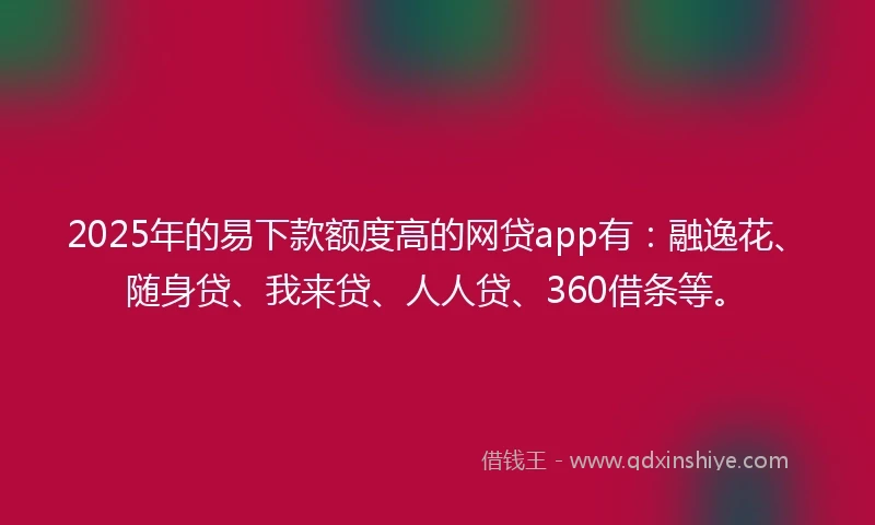 2025年的易下款额度高的网贷app有：融逸花、随身贷、我来贷、人人贷、360借条等。