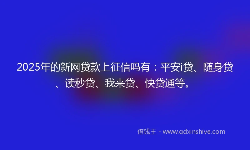 2025年的新网贷款上征信吗有：平安i贷、随身贷、读秒贷、我来贷、快贷通等。