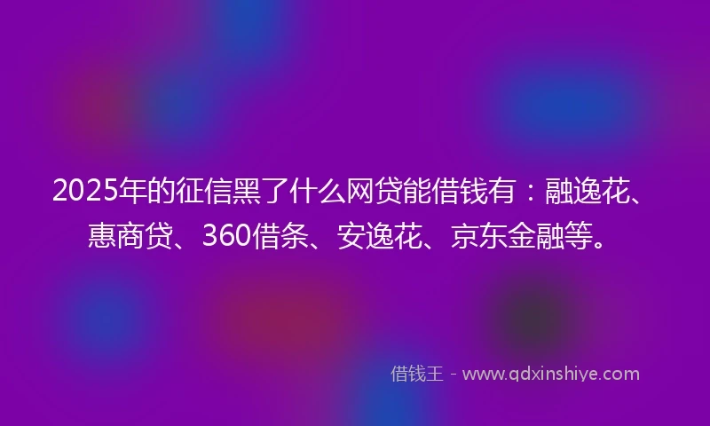 2025年的征信黑了什么网贷能借钱有：融逸花、惠商贷、360借条、安逸花、京东金融等。