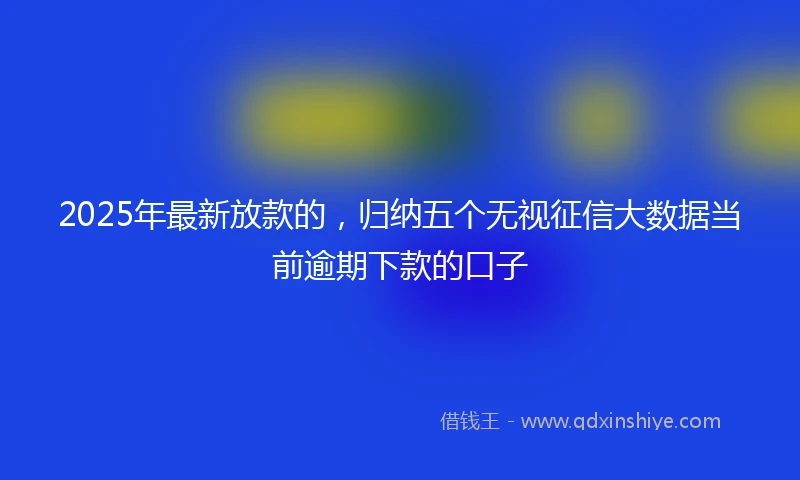 2025年最新放款的，归纳五个无视征信大数据当前逾期下款的口子