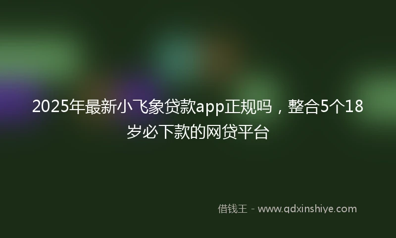 2025年最新小飞象贷款app正规吗，整合5个18岁必下款的网贷平台