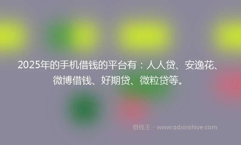 2025年的手机借钱的平台有：人人贷、安逸花、微博借钱、好期贷、微粒贷等。