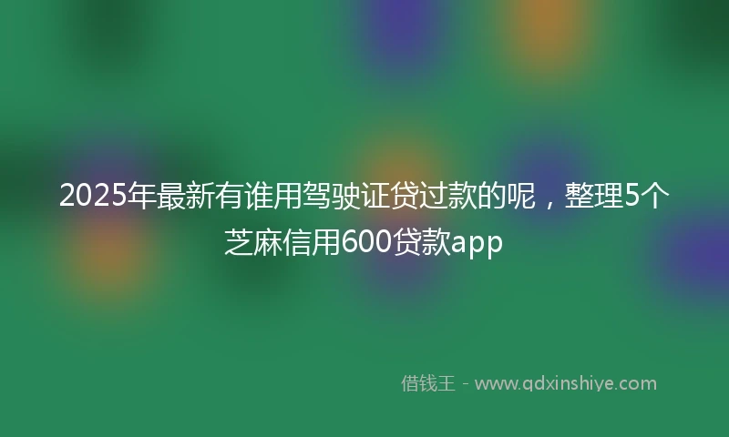 2025年最新有谁用驾驶证贷过款的呢，整理5个芝麻信用600贷款app