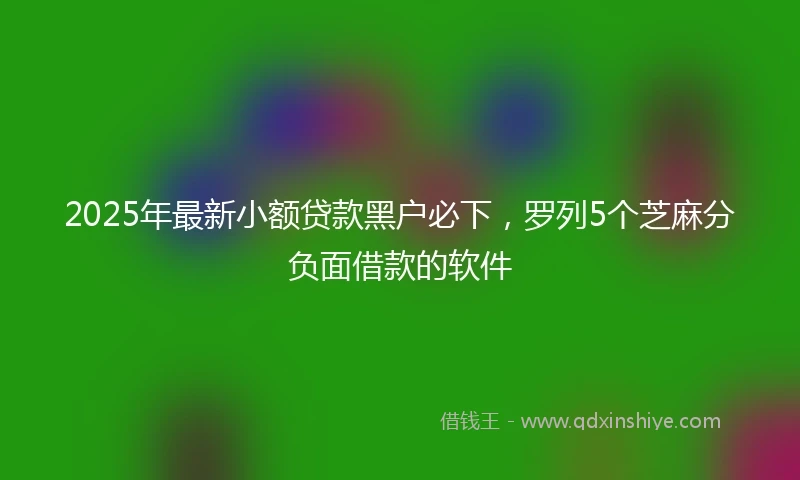 2025年最新小额贷款黑户必下，罗列5个芝麻分负面借款的软件