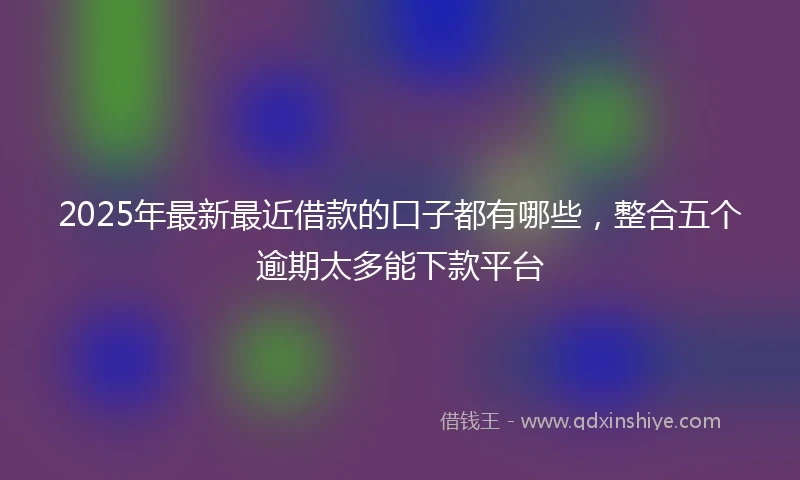 2025年最新最近借款的口子都有哪些，整合五个逾期太多能下款平台