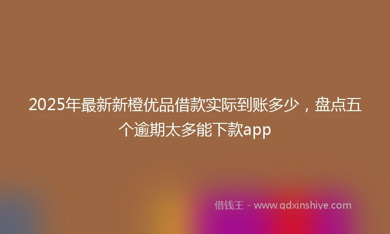 2025年最新新橙优品借款实际到账多少，盘点五个逾期太多能下款app