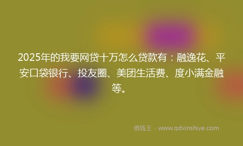 2025年的我要网贷十万怎么贷款有：融逸花、平安口袋银行、投友圈、美团生活费、度小满金融等。