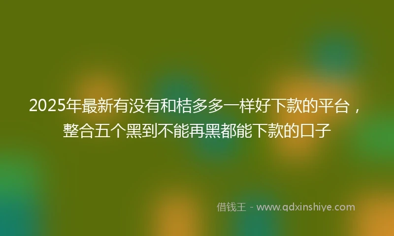 2025年最新有没有和桔多多一样好下款的平台，整合五个黑到不能再黑都能下款的口子