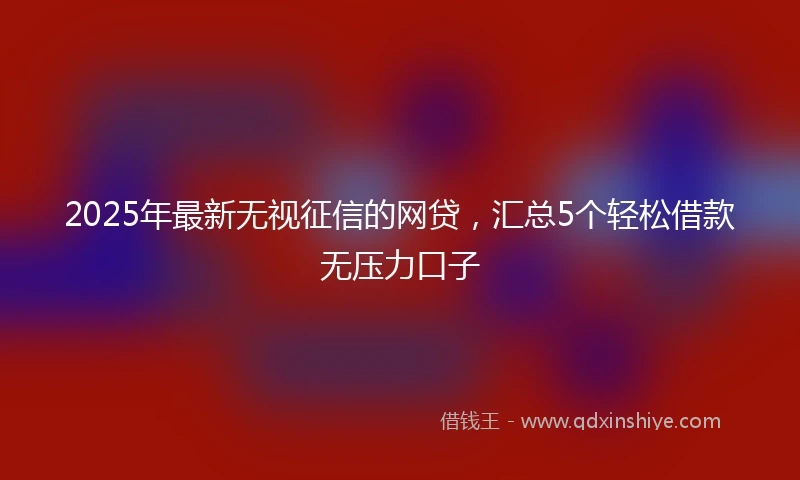 2025年最新无视征信的网贷，汇总5个轻松借款无压力口子