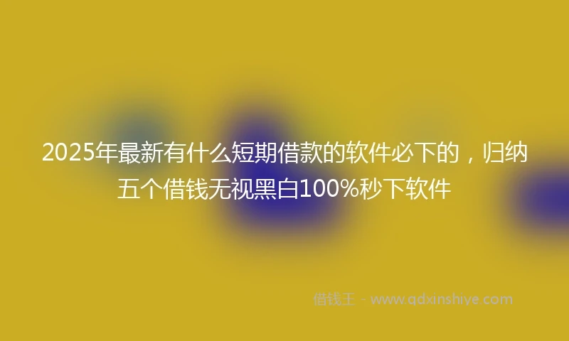 2025年最新有什么短期借款的软件必下的，归纳五个借钱无视黑白100%秒下软件